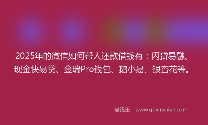 2025年的微信如何帮人还款借钱有：闪贷易融、现金快易贷、金瑞Pro钱包、鹅小易、银杏花等。