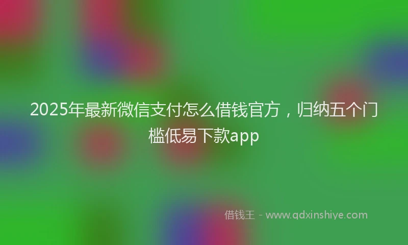 2025年最新微信支付怎么借钱官方，归纳五个门槛低易下款app