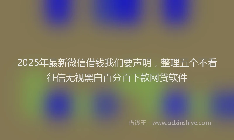 2025年最新微信借钱我们要声明，整理五个不看征信无视黑白百分百下款网贷软件