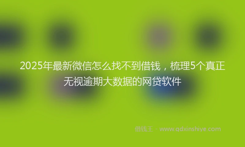 2025年最新微信怎么找不到借钱，梳理5个真正无视逾期大数据的网贷软件