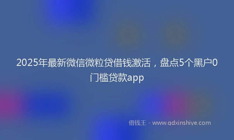2025年最新微信微粒贷借钱激活，盘点5个黑户0门槛贷款app