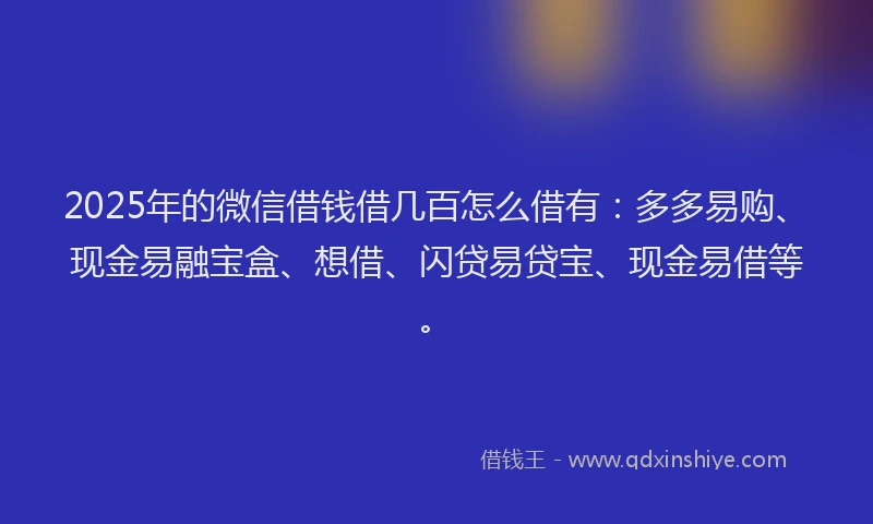 2025年的微信借钱借几百怎么借有：多多易购、现金易融宝盒、想借、闪贷易贷宝、现金易借等。