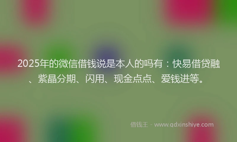 2025年的微信借钱说是本人的吗有：快易借贷融、紫晶分期、闪用、现金点点、爱钱进等。