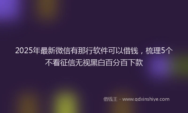 2025年最新微信有那行软件可以借钱，梳理5个不看征信无视黑白百分百下款