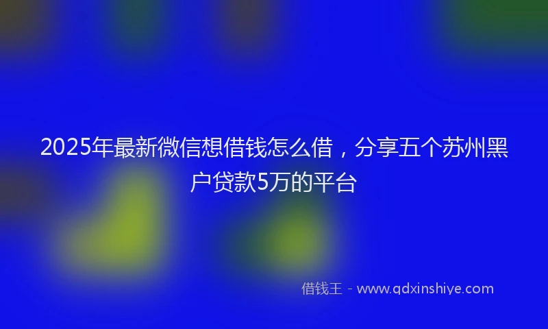2025年最新微信想借钱怎么借，分享五个苏州黑户贷款5万的平台