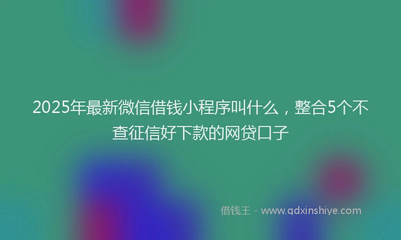 2025年最新微信借钱小程序叫什么，整合5个不查征信好下款的网贷口子