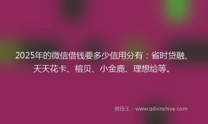 2025年的微信借钱要多少信用分有：省时贷融、天天花卡、榕贝、小金鹿、理想给等。