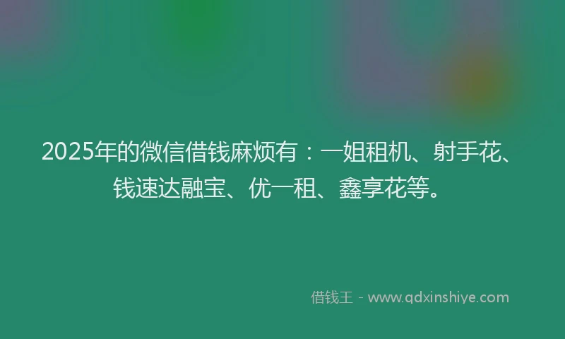 2025年的微信借钱麻烦有：一姐租机、射手花、钱速达融宝、优一租、鑫享花等。