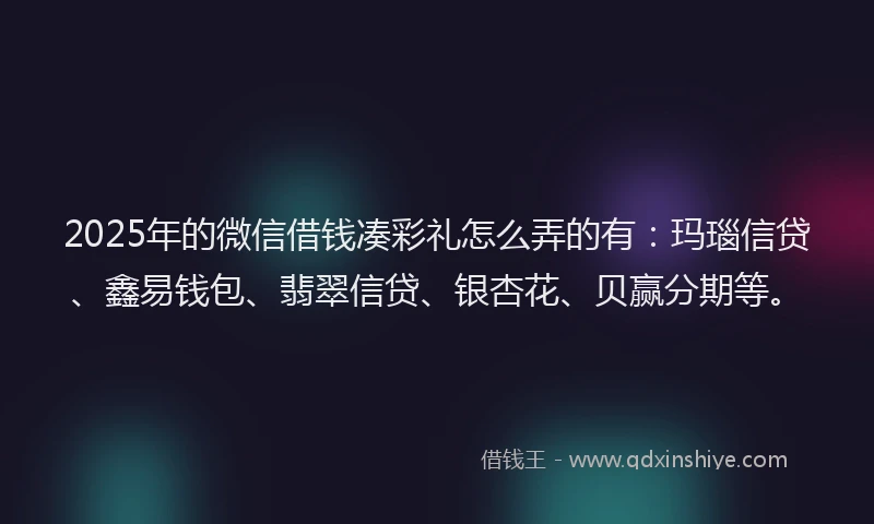 2025年的微信借钱凑彩礼怎么弄的有：玛瑙信贷、鑫易钱包、翡翠信贷、银杏花、贝赢分期等。