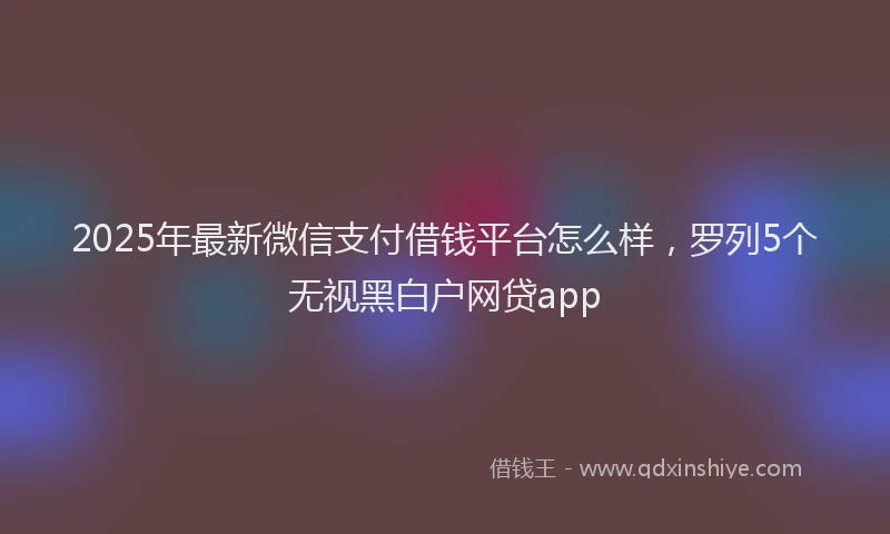 2025年最新微信支付借钱平台怎么样，罗列5个无视黑白户网贷app