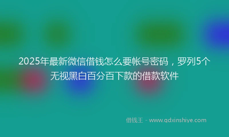 2025年最新微信借钱怎么要帐号密码，罗列5个无视黑白百分百下款的借款软件