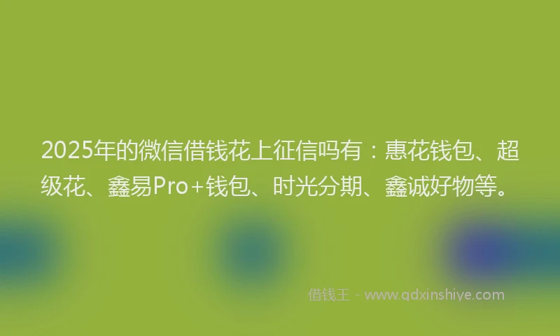 2025年的微信借钱花上征信吗有：惠花钱包、超级花、鑫易Pro+钱包、时光分期、鑫诚好物等。