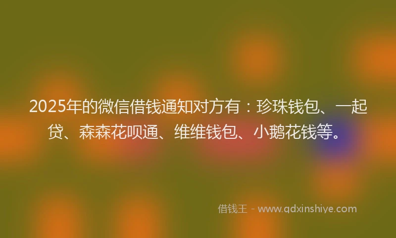 2025年的微信借钱通知对方有：珍珠钱包、一起贷、森森花呗通、维维钱包、小鹅花钱等。