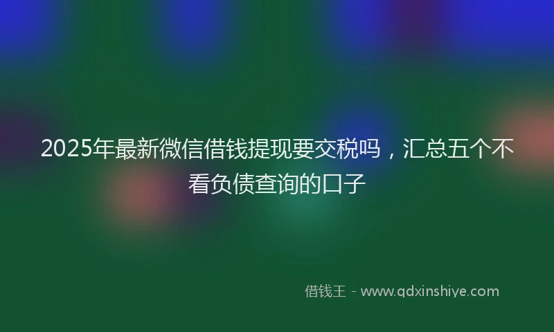 2025年最新微信借钱提现要交税吗，汇总五个不看负债查询的口子