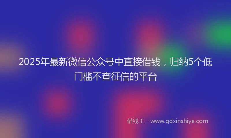 2025年最新微信公众号中直接借钱，归纳5个低门槛不查征信的平台