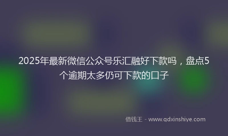 2025年最新微信公众号乐汇融好下款吗，盘点5个逾期太多仍可下款的口子