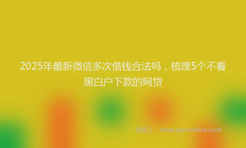 2025年最新微信多次借钱合法吗，梳理5个不看黑白户下款的网贷