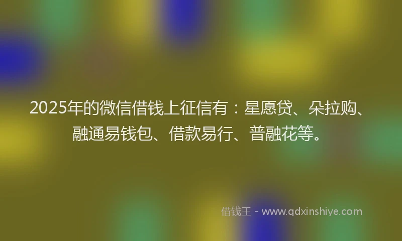 2025年的微信借钱上征信有：星愿贷、朵拉购、融通易钱包、借款易行、普融花等。