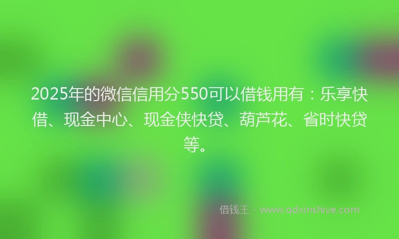 2025年的微信信用分550可以借钱用有：乐享快借、现金中心、现金侠快贷、葫芦花、省时快贷等。