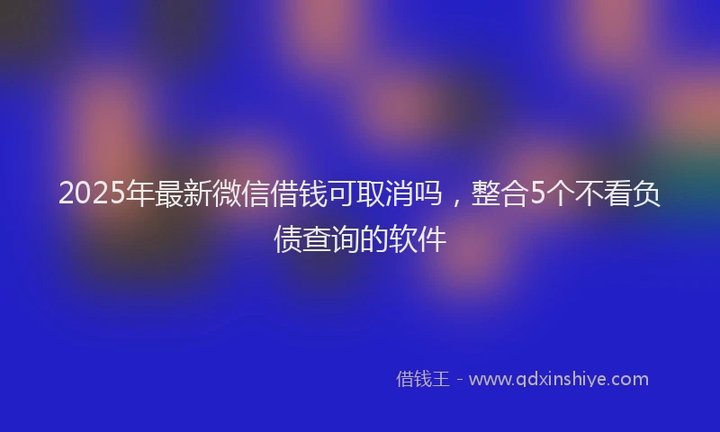 2025年最新微信借钱可取消吗，整合5个不看负债查询的软件