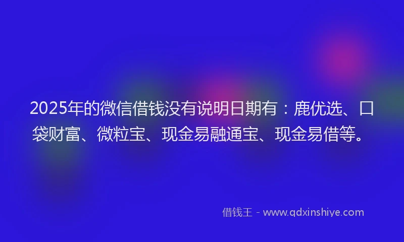 2025年的微信借钱没有说明日期有：鹿优选、口袋财富、微粒宝、现金易融通宝、现金易借等。