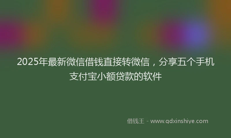 2025年最新微信借钱直接转微信，分享五个手机支付宝小额贷款的软件