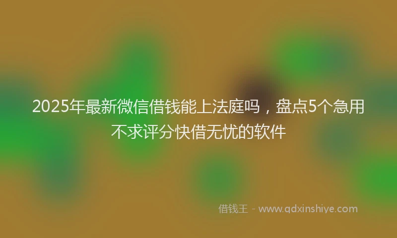 2025年最新微信借钱能上法庭吗，盘点5个急用不求评分快借无忧的软件