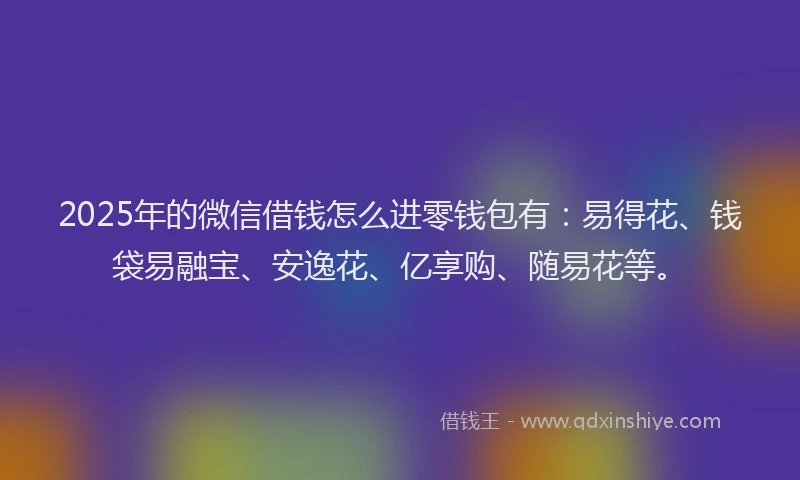 2025年的微信借钱怎么进零钱包有：易得花、钱袋易融宝、安逸花、亿享购、随易花等。