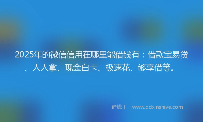 2025年的微信信用在哪里能借钱有：借款宝易贷、人人拿、现金白卡、极速花、够享借等。