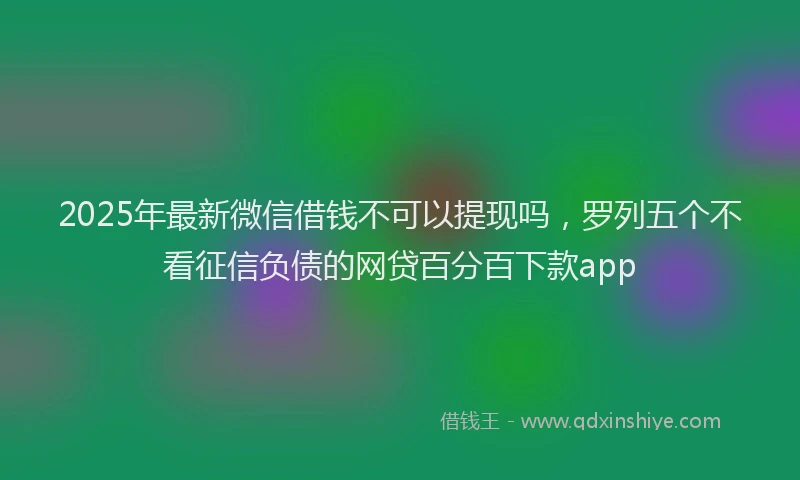 2025年最新微信借钱不可以提现吗，罗列五个不看征信负债的网贷百分百下款app