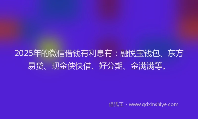 2025年的微信借钱有利息有：融悦宝钱包、东方易贷、现金侠快借、好分期、金满满等。