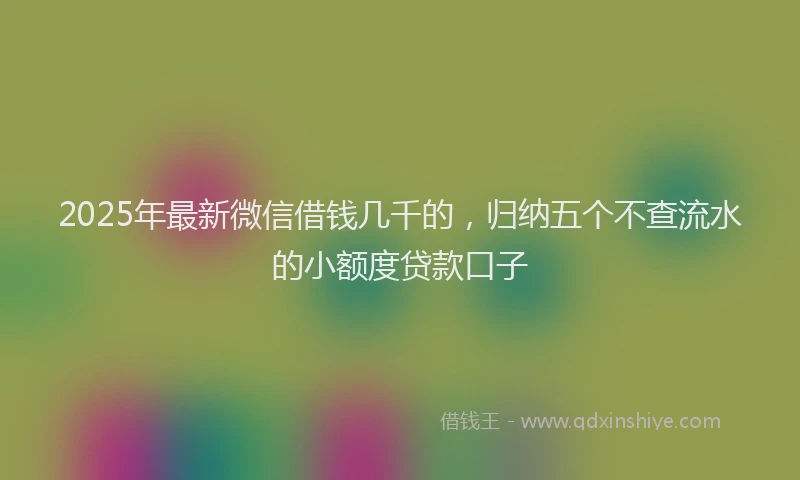 2025年最新微信借钱几千的，归纳五个不查流水的小额度贷款口子