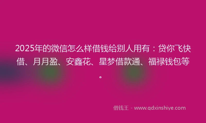 2025年的微信怎么样借钱给别人用有：贷你飞快借、月月盈、安鑫花、星梦借款通、福禄钱包等。