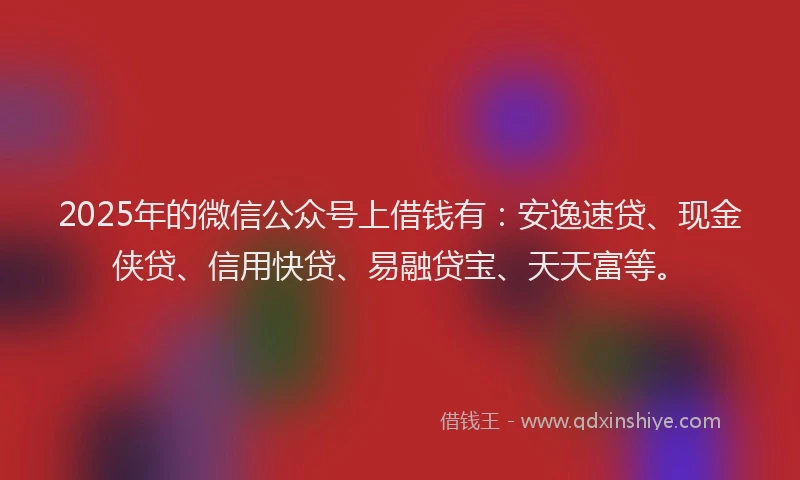 2025年的微信公众号上借钱有：安逸速贷、现金侠贷、信用快贷、易融贷宝、天天富等。