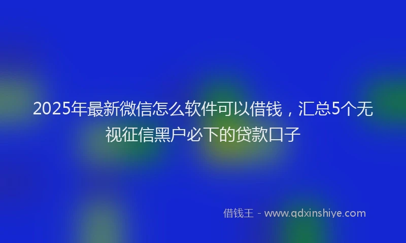 2025年最新微信怎么软件可以借钱，汇总5个无视征信黑户必下的贷款口子