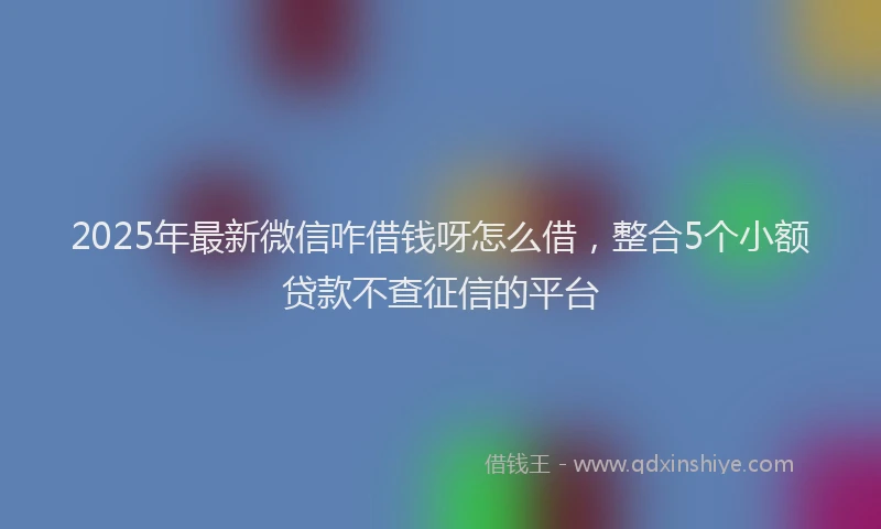 2025年最新微信咋借钱呀怎么借，整合5个小额贷款不查征信的平台