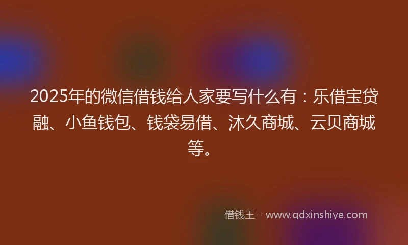 2025年的微信借钱给人家要写什么有：乐借宝贷融、小鱼钱包、钱袋易借、沐久商城、云贝商城等。