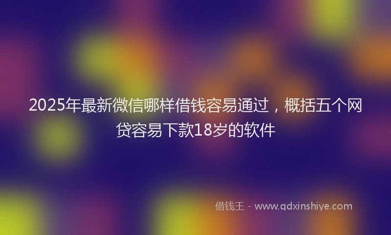 2025年最新微信哪样借钱容易通过，概括五个网贷容易下款18岁的软件