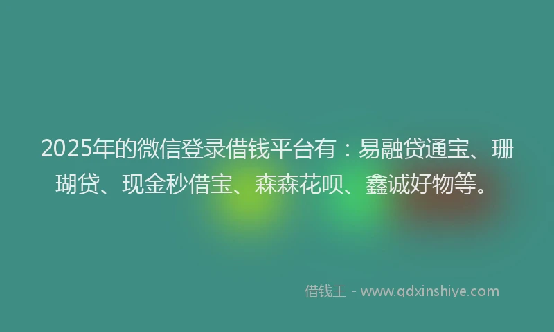 2025年的微信登录借钱平台有：易融贷通宝、珊瑚贷、现金秒借宝、森森花呗、鑫诚好物等。