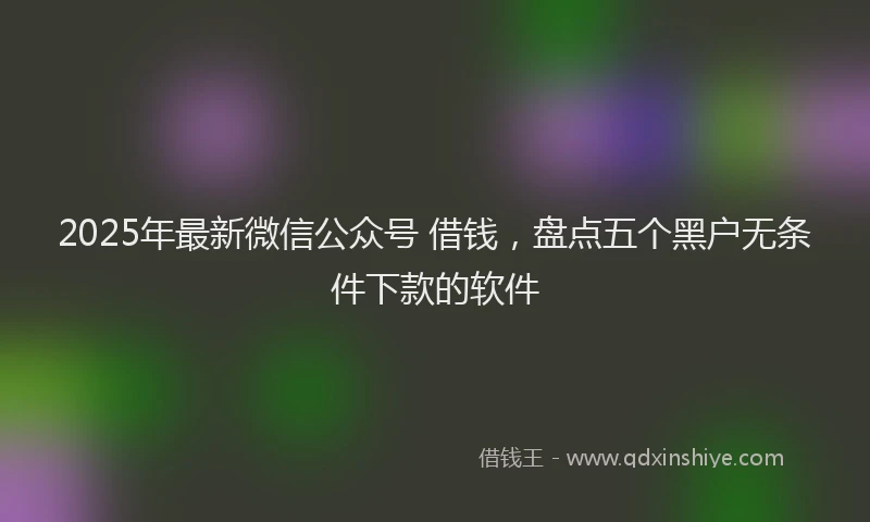 2025年最新微信公众号 借钱，盘点五个黑户无条件下款的软件