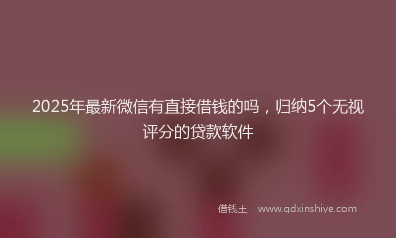 2025年最新微信有直接借钱的吗，归纳5个无视评分的贷款软件