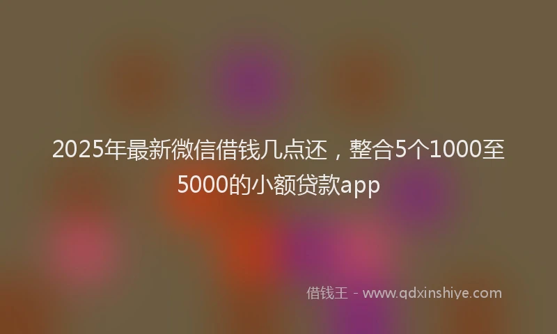2025年最新微信借钱几点还，整合5个1000至5000的小额贷款app