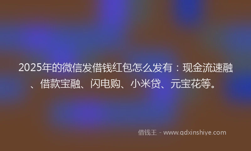 2025年的微信发借钱红包怎么发有：现金流速融、借款宝融、闪电购、小米贷、元宝花等。