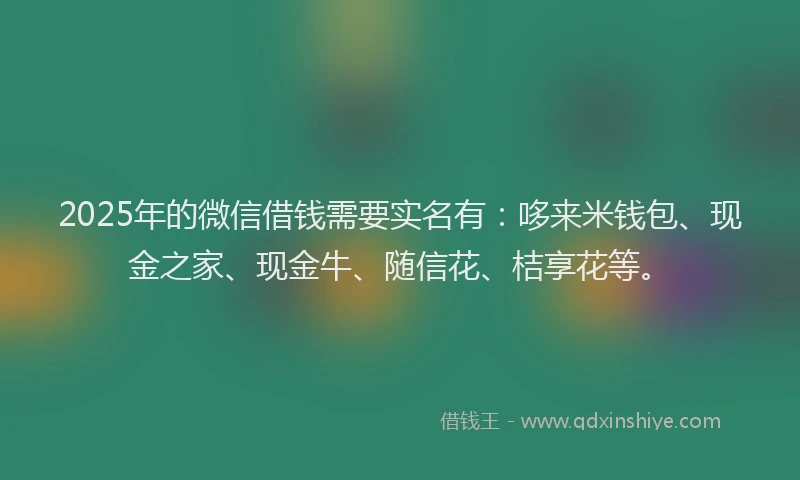 2025年的微信借钱需要实名有：哆来米钱包、现金之家、现金牛、随信花、桔享花等。