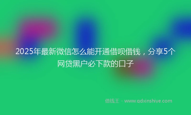 2025年最新微信怎么能开通借呗借钱，分享5个网贷黑户必下款的口子