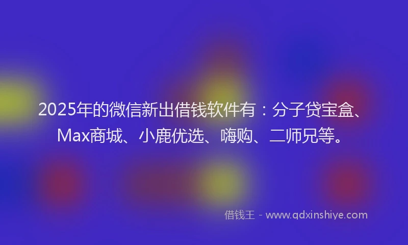 2025年的微信新出借钱软件有：分子贷宝盒、Max商城、小鹿优选、嗨购、二师兄等。