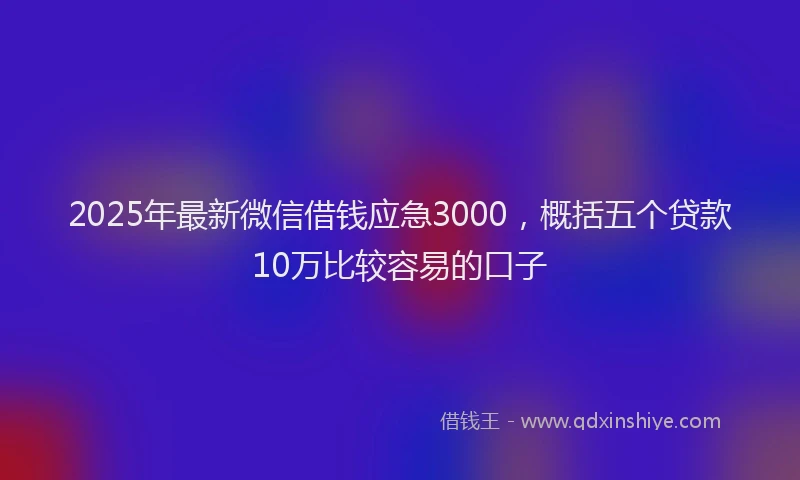 2025年最新微信借钱应急3000，概括五个贷款10万比较容易的口子