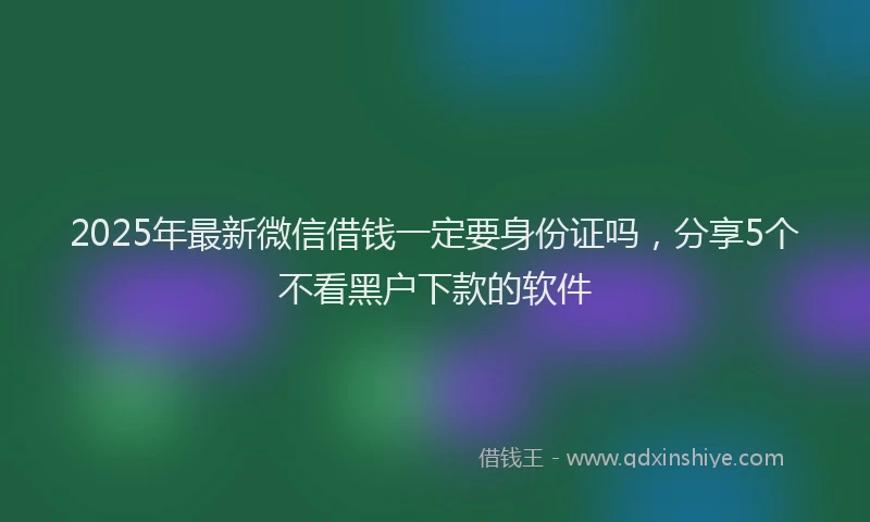 2025年最新微信借钱一定要身份证吗，分享5个不看黑户下款的软件