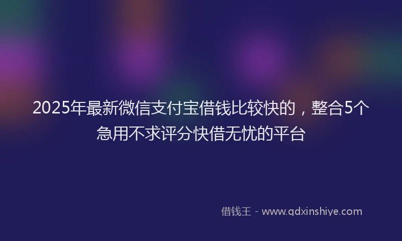 2025年最新微信支付宝借钱比较快的，整合5个急用不求评分快借无忧的平台