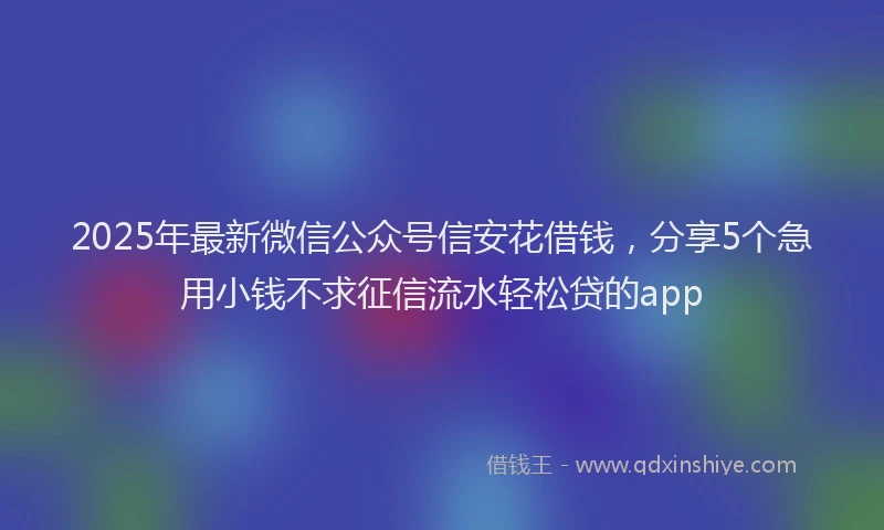 2025年最新微信公众号信安花借钱，分享5个急用小钱不求征信流水轻松贷的app